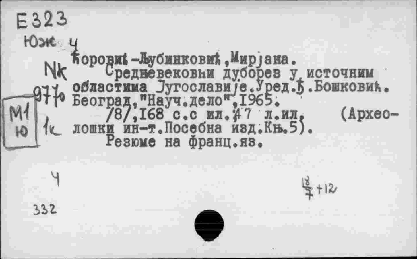 ﻿Е322»
Юж
Q1Ï. областима Лугослав ГПТТг Бе оград, "Науч, дело Ml »	/8/,168 с.с ил.7 л.ил.
Ю 1C лошки ин-т.Посебна изд.Кь.5).
Норови! -йубинкови! 'ifapjaiia.
Средневековни дуборез у источник тика Лугослави/е.Уред.5 .БовковиК.
■рад, "Науч, дело", 1965.
/8/,168^0.с ил.^7 л.ил< (Архео-
Резюме’на франц.язі
+ 12/
іьг